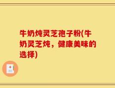 牛奶炖灵芝孢子粉(牛奶灵芝炖，健康美味的选择)