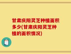 甘肃庆阳灵芝种植面积多少(甘肃庆阳灵芝种植的面积情况)