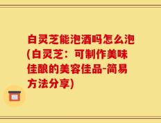 白灵芝能泡酒吗怎么泡(白灵芝：可制作美味佳酿的美容佳品-简易方法分享)