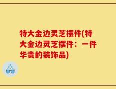 特大金边灵芝摆件(特大金边灵芝摆件：一件华贵的装饰品)