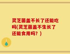 灵芝菌盖不长了还能吃吗(灵芝菌盖不生长了还能食用吗？)