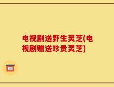 电视剧送野生灵芝(电视剧赠送珍贵灵芝)
