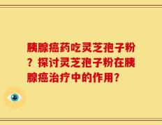 胰腺癌药吃灵芝孢子粉？探讨灵芝孢子粉在胰腺癌治疗中的作用？