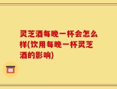 灵芝酒每晚一杯会怎么样(饮用每晚一杯灵芝酒的影响)