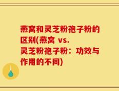 燕窝和灵芝粉孢子粉的区别(燕窝 vs. 灵芝粉孢子粉：功效与作用的不同)