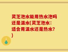 灵芝泡水能用热水泡吗还是温水(灵芝泡水：适合用温水还是热水？)