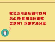 煮灵芝用高压锅可以吗怎么煮(能用高压锅煮灵芝吗？正确方法分享)