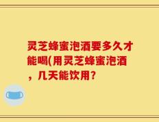 灵芝蜂蜜泡酒要多久才能喝(用灵芝蜂蜜泡酒，几天能饮用？
