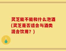 灵芝能不能和什么泡酒(灵芝是否适合与酒类混合饮用？)