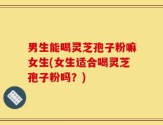 男生能喝灵芝孢子粉嘛女生(女生适合喝灵芝孢子粉吗？)