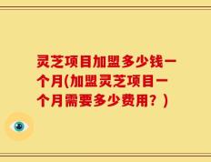 灵芝项目加盟多少钱一个月(加盟灵芝项目一个月需要多少费用？)