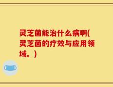 灵芝菌能治什么病啊(灵芝菌的疗效与应用领域。)