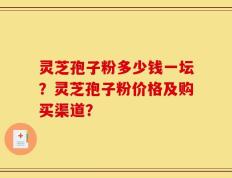 灵芝孢子粉多少钱一坛？灵芝孢子粉价格及购买渠道？