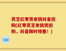 灵芝红枣煲老鸽抖音团购(红枣灵芝老鸽煲团购，抖音限时特惠！)