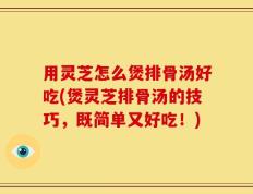 用灵芝怎么煲排骨汤好吃(煲灵芝排骨汤的技巧，既简单又好吃！)
