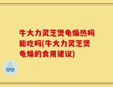 牛大力灵芝煲龟燥热吗能吃吗(牛大力灵芝煲龟燥的食用建议)