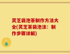 灵芝袋泡茶制作方法大全(灵芝茶袋泡法：制作步骤详解)