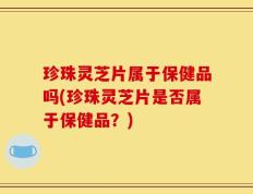 珍珠灵芝片属于保健品吗(珍珠灵芝片是否属于保健品？)