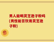 男人能喝灵芝孢子粉吗(男性能否饮用灵芝孢子粉)