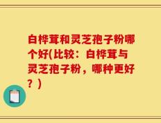 白桦茸和灵芝孢子粉哪个好(比较：白桦茸与灵芝孢子粉，哪种更好？)