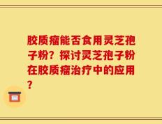 胶质瘤能否食用灵芝孢子粉？探讨灵芝孢子粉在胶质瘤治疗中的应用？