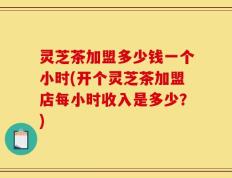 灵芝茶加盟多少钱一个小时(开个灵芝茶加盟店每小时收入是多少？)