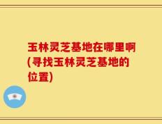 玉林灵芝基地在哪里啊(寻找玉林灵芝基地的位置)