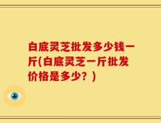 白底灵芝批发多少钱一斤(白底灵芝一斤批发价格是多少？)