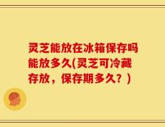 灵芝能放在冰箱保存吗能放多久(灵芝可冷藏存放，保存期多久？)