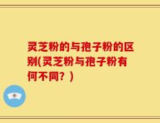灵芝粉的与孢子粉的区别(灵芝粉与孢子粉有何不同？)