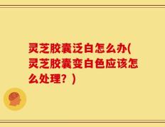 灵芝胶囊泛白怎么办(灵芝胶囊变白色应该怎么处理？)