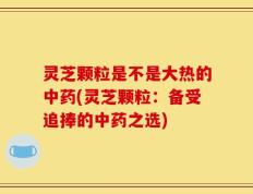 灵芝颗粒是不是大热的中药(灵芝颗粒：备受追捧的中药之选)