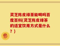 灵芝陈皮绿茶能喝吗百度百科(灵芝陈皮绿茶的适宜饮用方式是什么？)