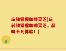 玩铁猩猩咖啡灵芝(玩转铁猩猩咖啡灵芝，品味不凡体验！)