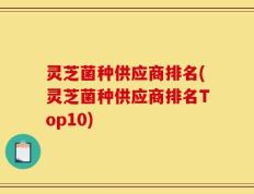 灵芝菌种供应商排名(灵芝菌种供应商排名Top10)