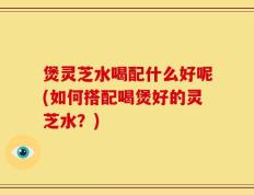 煲灵芝水喝配什么好呢(如何搭配喝煲好的灵芝水？)