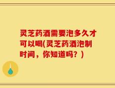 灵芝药酒需要泡多久才可以喝(灵芝药酒泡制时间，你知道吗？)