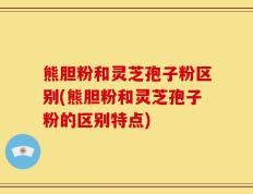 熊胆粉和灵芝孢子粉区别(熊胆粉和灵芝孢子粉的区别特点)