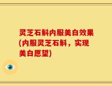 灵芝石斛内服美白效果(内服灵芝石斛，实现美白愿望)
