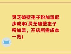 灵芝破壁孢子粉加盟起步成本(灵芝破壁孢子粉加盟，开店所需成本一览)