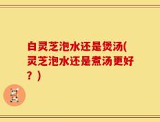 白灵芝泡水还是煲汤(灵芝泡水还是煮汤更好？)