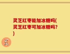 灵芝红枣能加冰糖吗(灵芝红枣可加冰糖吗？)