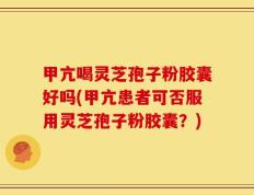 甲亢喝灵芝孢子粉胶囊好吗(甲亢患者可否服用灵芝孢子粉胶囊？)
