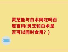 灵芝能与白术同吃吗百度百科(灵芝和白术是否可以同时食用？)