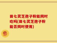 田七灵芝孢子粉能同时吃吗(田七灵芝孢子粉能否同时使用)