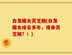 白发魔女灵芝精(白发魔女成名多年，现身灵芝精？！)