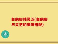 白鹅脚炖灵芝(白鹅脚与灵芝的美味搭配)