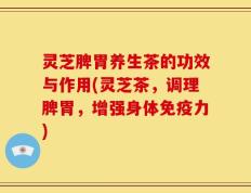 灵芝脾胃养生茶的功效与作用(灵芝茶，调理脾胃，增强身体免疫力)