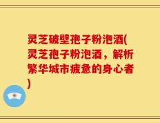 灵芝破壁孢子粉泡酒(灵芝孢子粉泡酒，解析繁华城市疲惫的身心者)