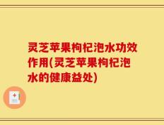灵芝苹果枸杞泡水功效作用(灵芝苹果枸杞泡水的健康益处)